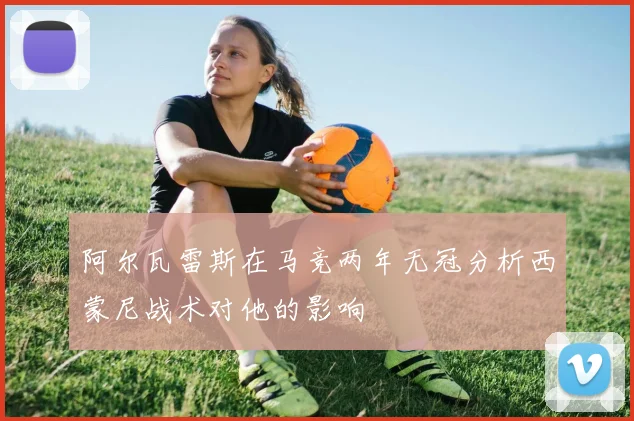 阿尔瓦雷斯在马竞两年无冠分析西蒙尼战术对他的影响