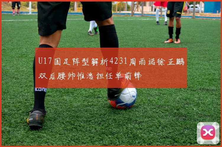 U17国足阵型解析4231周雨诺徐正鹏双后腰帅惟浩担任单前锋