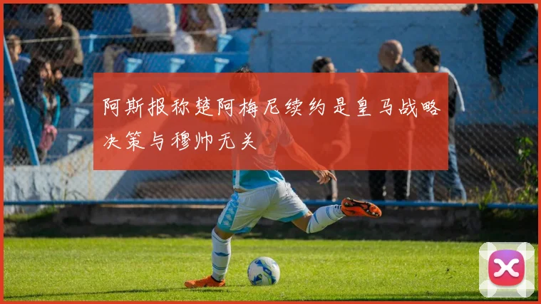 阿斯报称楚阿梅尼续约是皇马战略决策与穆帅无关