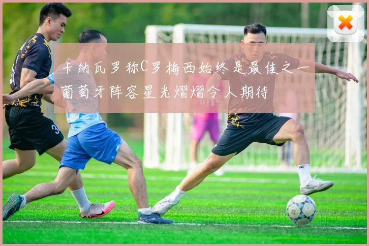 卡纳瓦罗称C罗梅西始终是最佳之一葡萄牙阵容星光熠熠令人期待