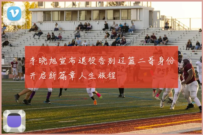 李晓旭宣布退役告别辽篮二哥身份开启新篇章人生旅程