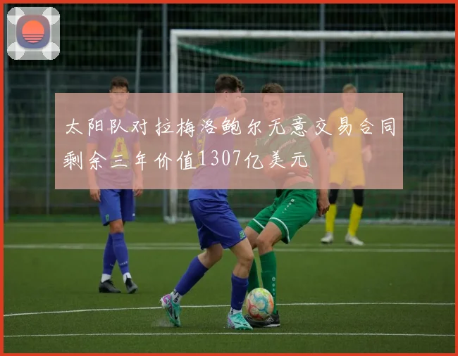 太阳队对拉梅洛鲍尔无意交易合同剩余三年价值1307亿美元