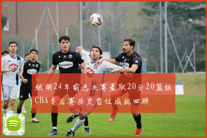 姚明24年前总决赛豪取20分20篮板CBA季后赛历史首位成就回顾