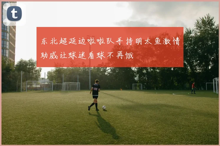 东北超延边啦啦队手持明太鱼激情助威让球迷看球不再饿