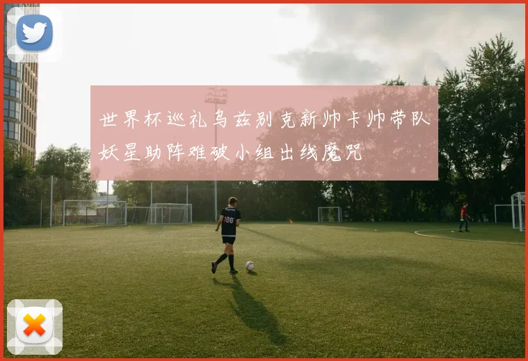 世界杯巡礼乌兹别克新帅卡帅带队妖星助阵难破小组出线魔咒