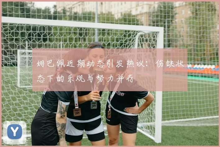 姆巴佩近期动态引发热议：伤缺状态下的乐观与努力并存