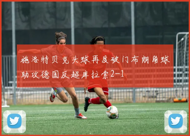 施洛特贝克头球再度破门布朗角球助攻德国反超库拉索2-1