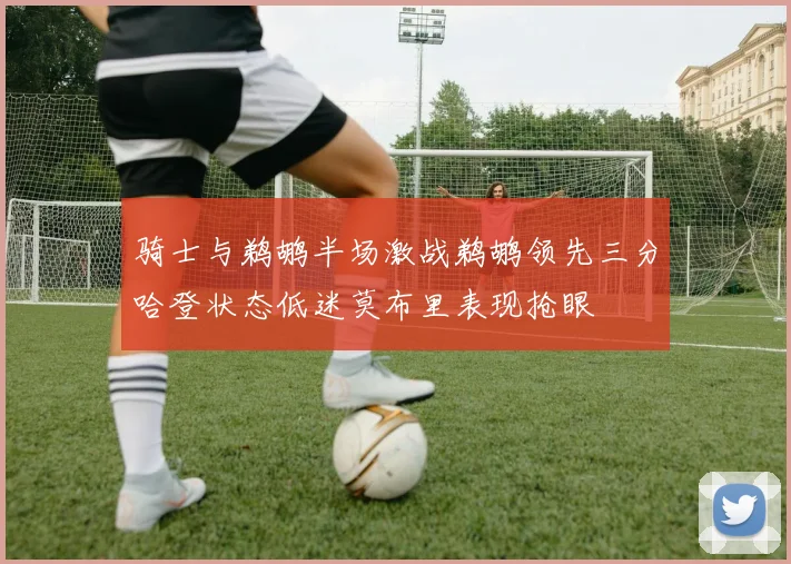骑士与鹈鹕半场激战鹈鹕领先三分哈登状态低迷莫布里表现抢眼
