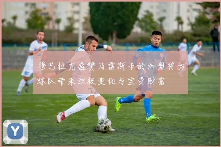 穆巴拉克盛赞马雷斯卡的加盟将为球队带来积极变化与宝贵财富