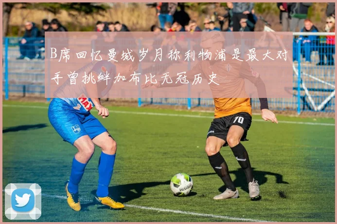 B席回忆曼城岁月称利物浦是最大对手曾挑衅加布比无冠历史