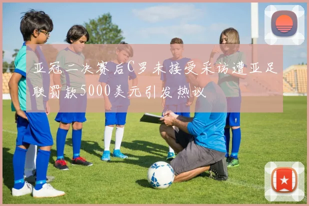 亚冠二决赛后C罗未接受采访遭亚足联罚款5000美元引发热议