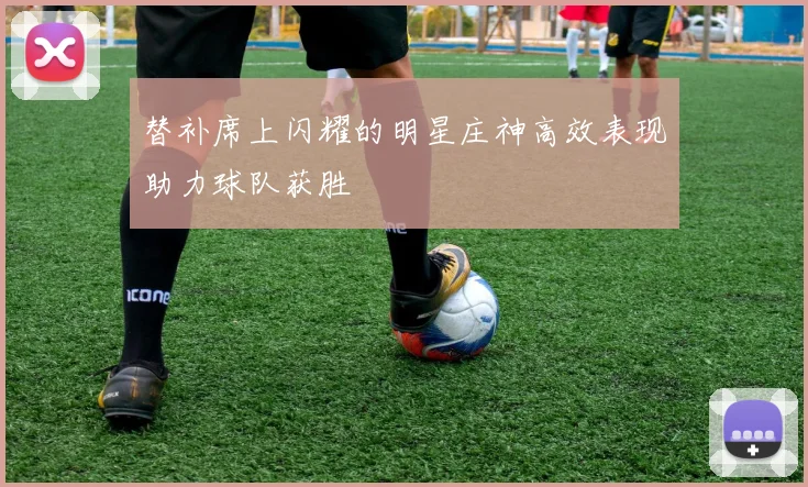 替补席上闪耀的明星庄神高效表现助力球队获胜