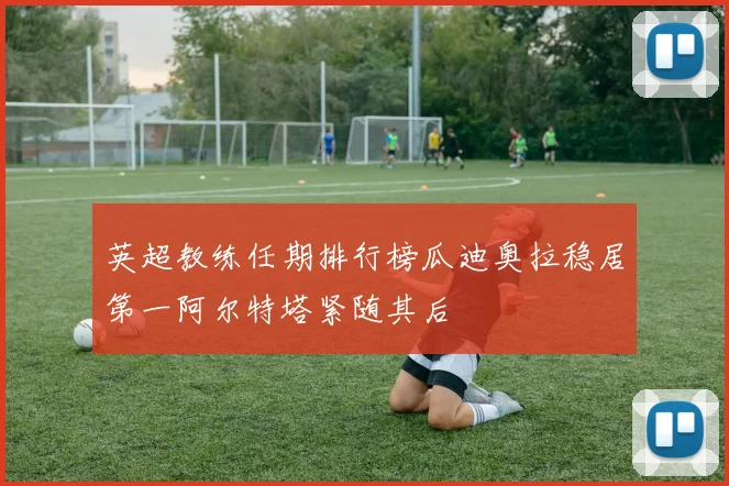 英超教练任期排行榜瓜迪奥拉稳居第一阿尔特塔紧随其后