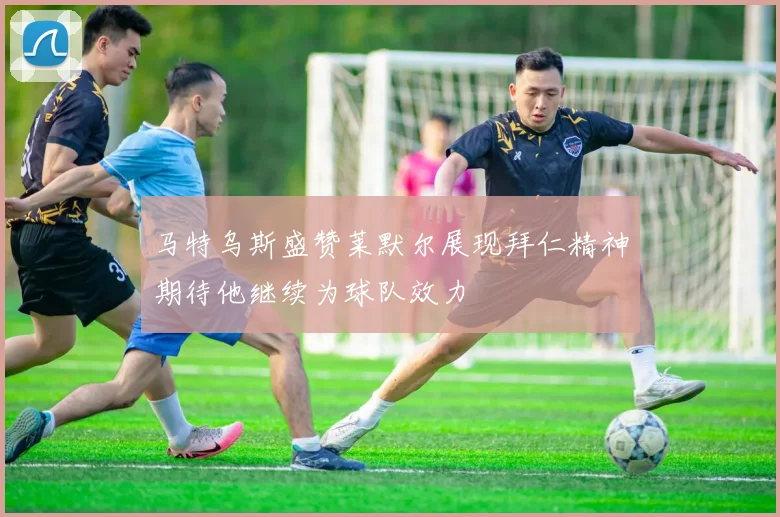 马特乌斯盛赞莱默尔展现拜仁精神期待他继续为球队效力