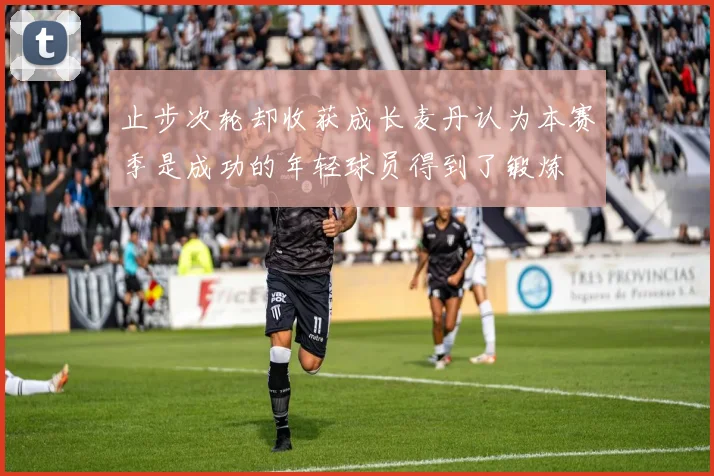止步次轮却收获成长麦丹认为本赛季是成功的年轻球员得到了锻炼